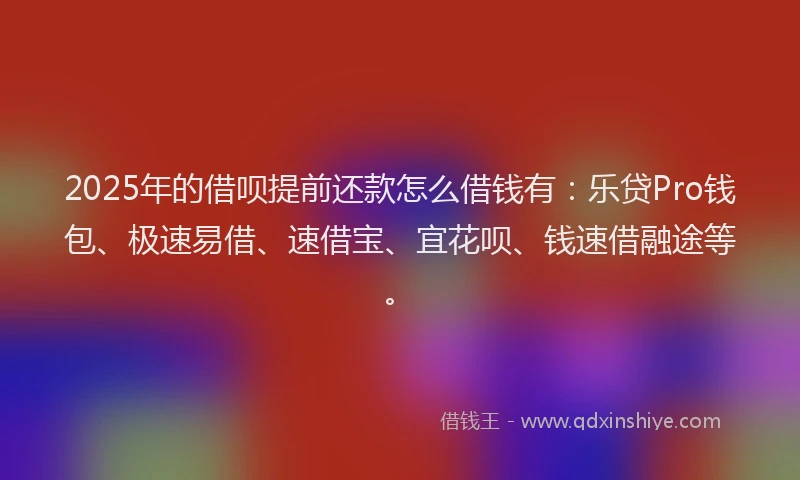 2025年的借呗提前还款怎么借钱有：乐贷Pro钱包、极速易借、速借宝、宜花呗、钱速借融途等。