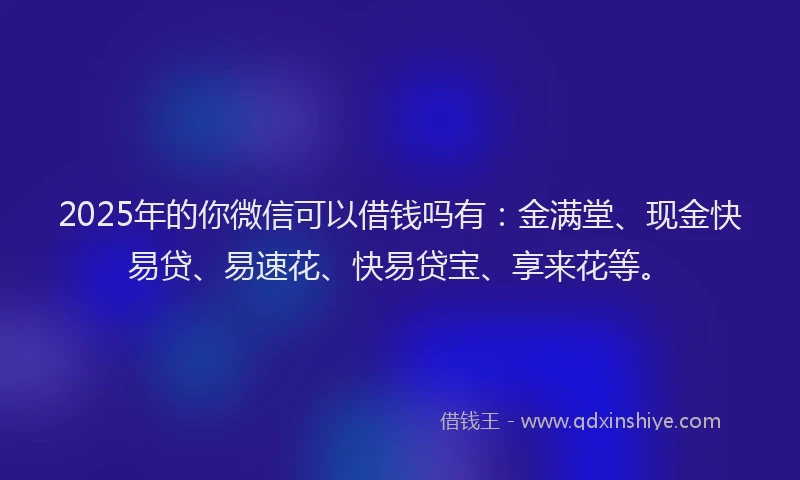 2025年的你微信可以借钱吗有：金满堂、现金快易贷、易速花、快易贷宝、享来花等。