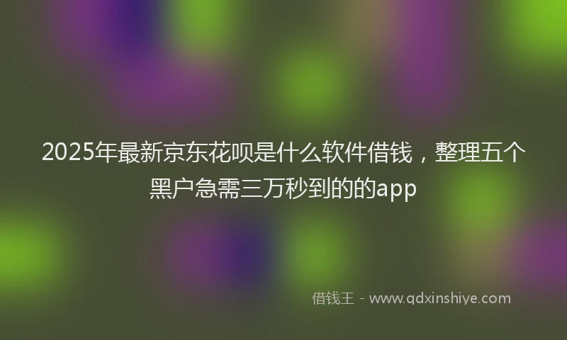 2025年最新京东花呗是什么软件借钱，整理五个黑户急需三万秒到的的app