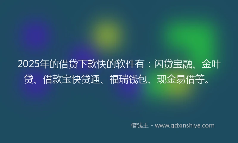 2025年的借贷下款快的软件有：闪贷宝融、金叶贷、借款宝快贷通、福瑞钱包、现金易借等。