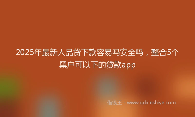 2025年最新人品贷下款容易吗安全吗，整合5个黑户可以下的贷款app