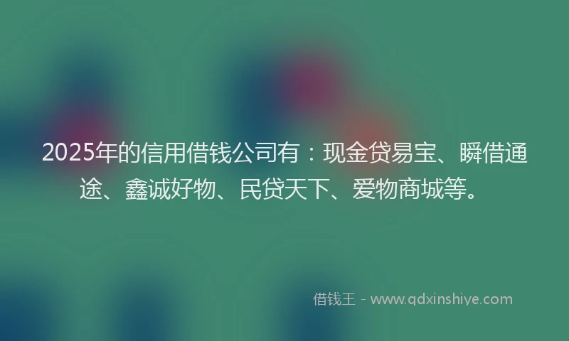 2025年的信用借钱公司有：现金贷易宝、瞬借通途、鑫诚好物、民贷天下、爱物商城等。