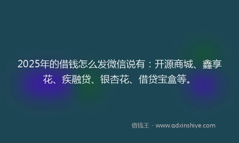 2025年的借钱怎么发微信说有：开源商城、鑫享花、疾融贷、银杏花、借贷宝盒等。