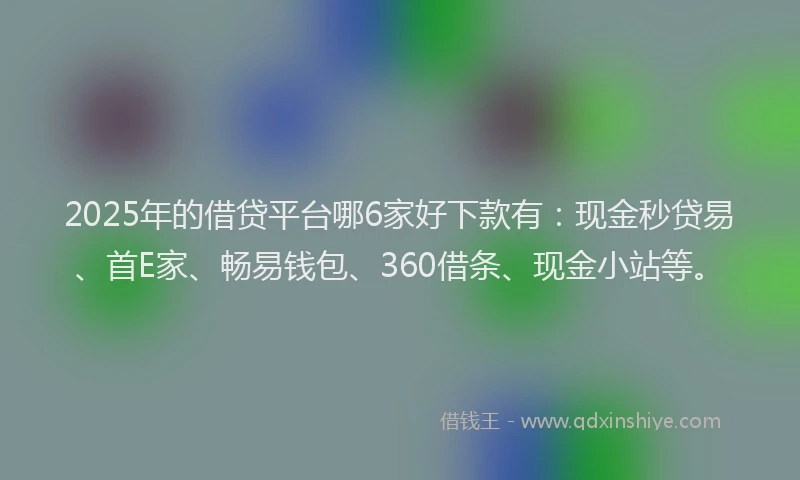 2025年的借贷平台哪6家好下款有：现金秒贷易、首E家、畅易钱包、360借条、现金小站等。