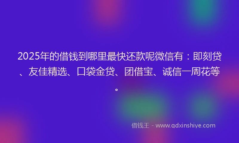 2025年的借钱到哪里最快还款呢微信有：即刻贷、友佳精选、口袋金贷、团借宝、诚信一周花等。