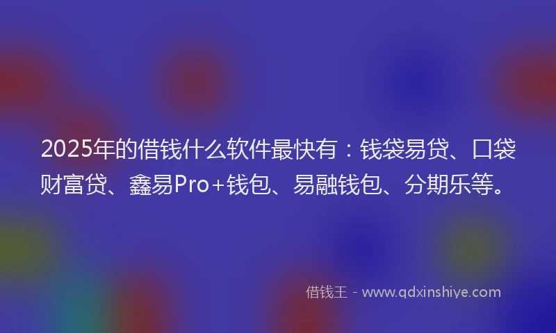 2025年的借钱什么软件最快有：钱袋易贷、口袋财富贷、鑫易Pro+钱包、易融钱包、分期乐等。