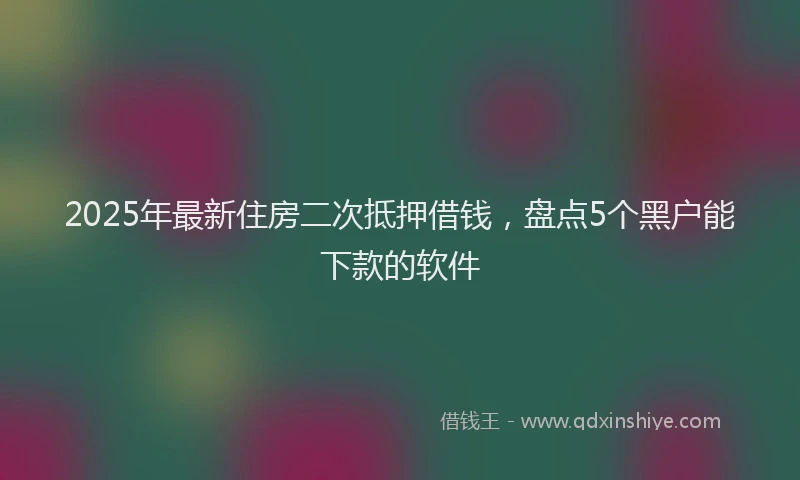 2025年最新住房二次抵押借钱，盘点5个黑户能下款的软件