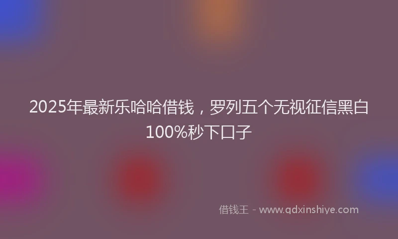 2025年最新乐哈哈借钱，罗列五个无视征信黑白100%秒下口子