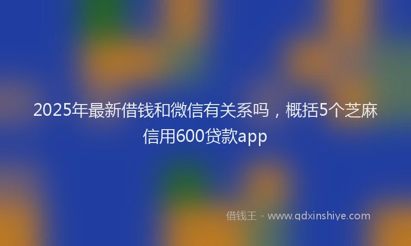 2025年最新借钱和微信有关系吗，概括5个芝麻信用600贷款app
