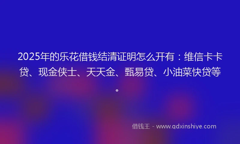 2025年的乐花借钱结清证明怎么开有：维信卡卡贷、现金侠士、天天金、甄易贷、小油菜快贷等。