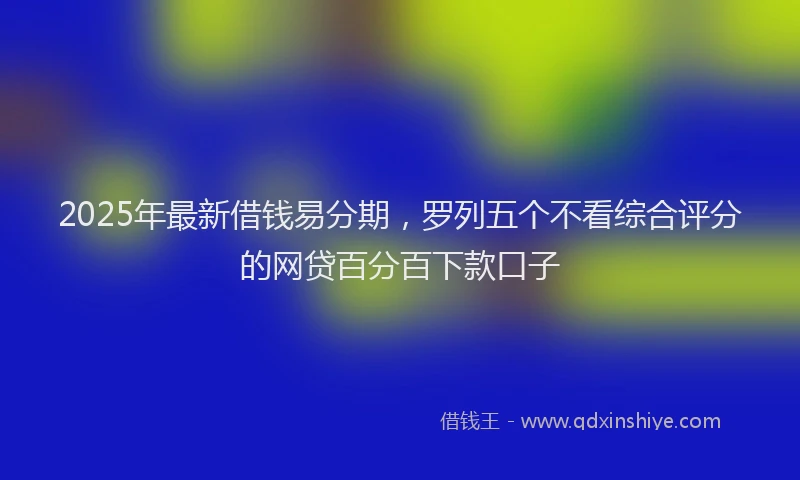 2025年最新借钱易分期，罗列五个不看综合评分的网贷百分百下款口子