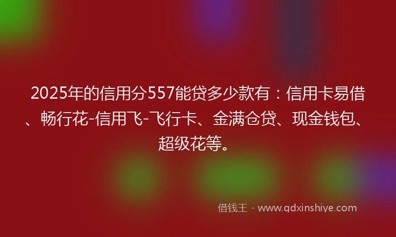 2025年的信用分557能贷多少款有：信用卡易借、畅行花-信用飞-飞行卡、金满仓贷、现金钱包、超级花等。