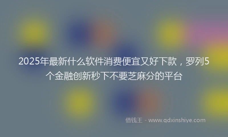 2025年最新什么软件消费便宜又好下款，罗列5个金融创新秒下不要芝麻分的平台