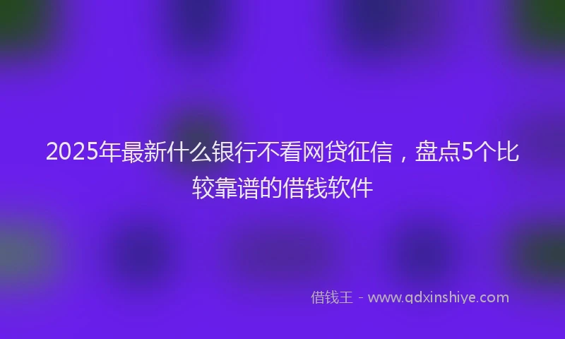 2025年最新什么银行不看网贷征信，盘点5个比较靠谱的借钱软件