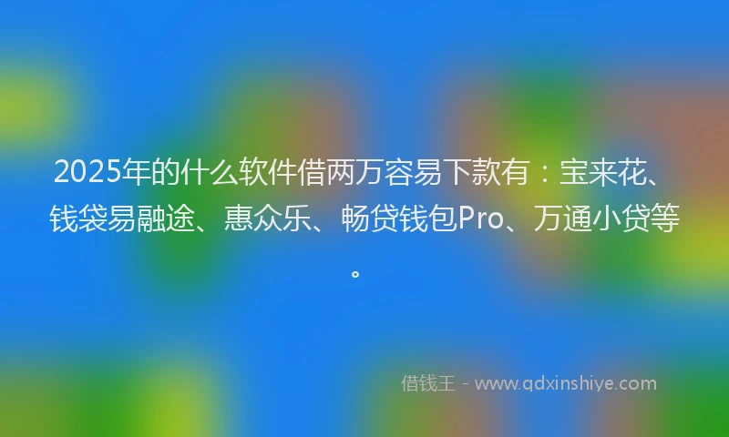 2025年的什么软件借两万容易下款有：宝来花、钱袋易融途、惠众乐、畅贷钱包Pro、万通小贷等。