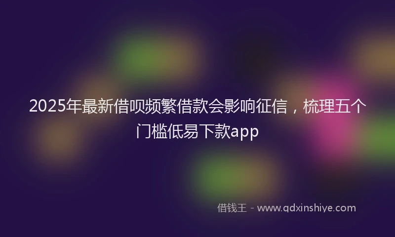 2025年最新借呗频繁借款会影响征信，梳理五个门槛低易下款app