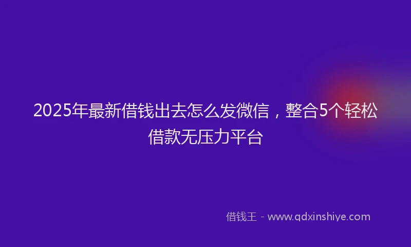 2025年最新借钱出去怎么发微信，整合5个轻松借款无压力平台