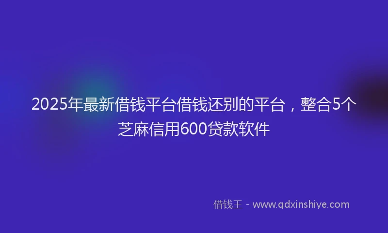 2025年最新借钱平台借钱还别的平台，整合5个芝麻信用600贷款软件