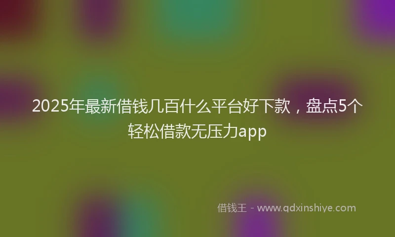 2025年最新借钱几百什么平台好下款，盘点5个轻松借款无压力app