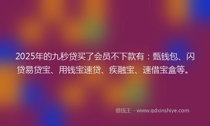 2025年的九秒贷买了会员不下款有：甄钱包、闪贷易贷宝、用钱宝速贷、疾融宝、速借宝盒等。