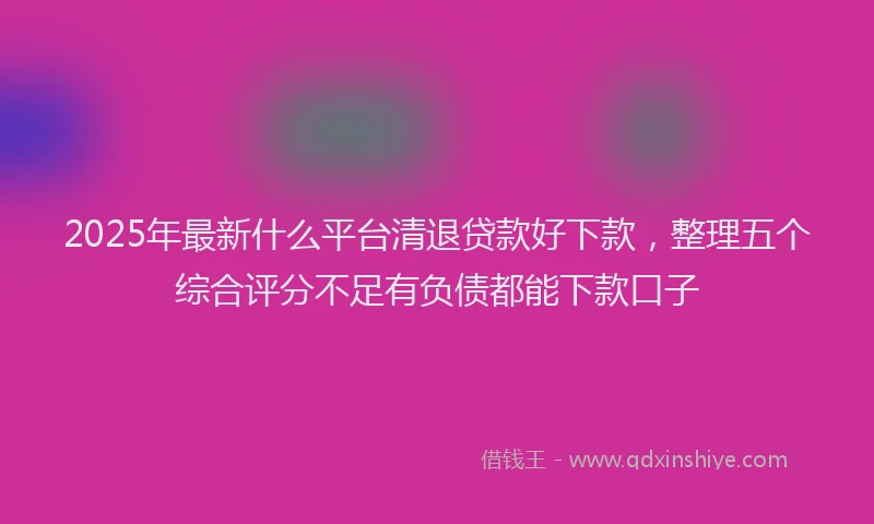 2025年最新什么平台清退贷款好下款，整理五个综合评分不足有负债都能下款口子