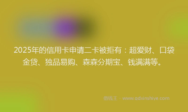 2025年的信用卡申请二卡被拒有：超爱财、口袋金贷、独品易购、森森分期宝、钱满满等。