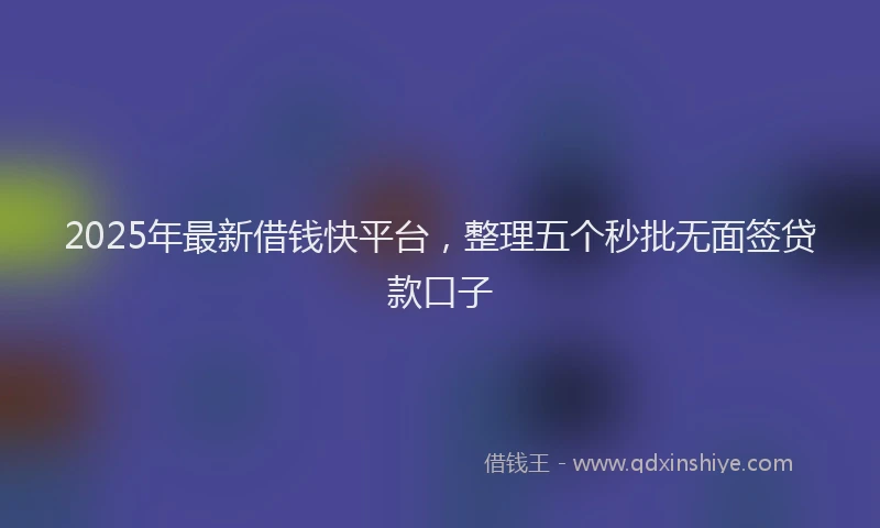 2025年最新借钱快平台，整理五个秒批无面签贷款口子