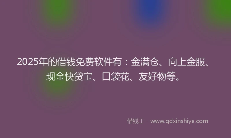 2025年的借钱免费软件有：金满仓、向上金服、现金快贷宝、口袋花、友好物等。