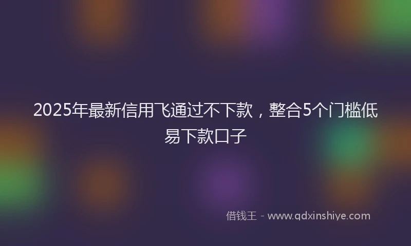 2025年最新信用飞通过不下款，整合5个门槛低易下款口子