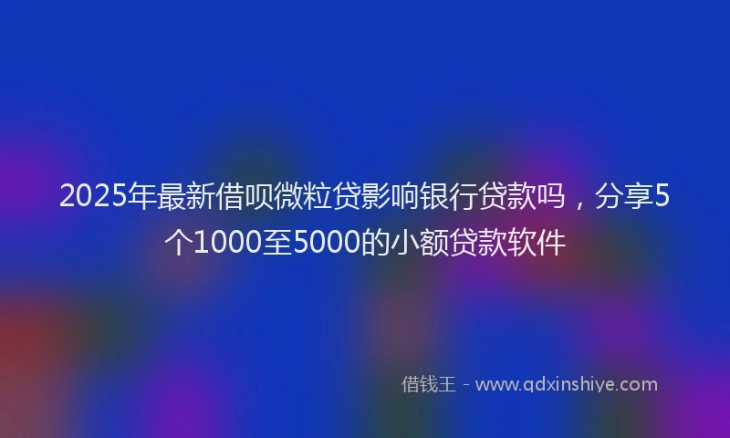 2025年最新借呗微粒贷影响银行贷款吗，分享5个1000至5000的小额贷款软件