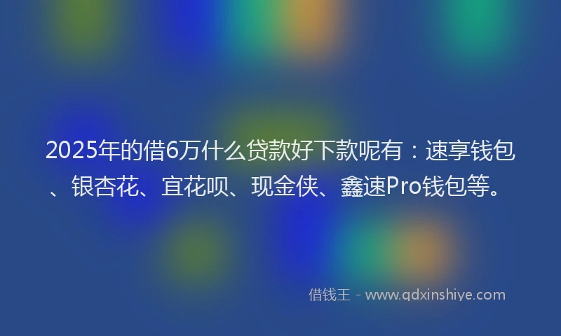2025年的借6万什么贷款好下款呢有：速享钱包、银杏花、宜花呗、现金侠、鑫速Pro钱包等。