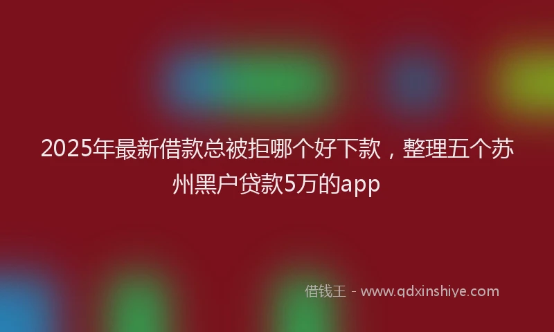 2025年最新借款总被拒哪个好下款，整理五个苏州黑户贷款5万的app