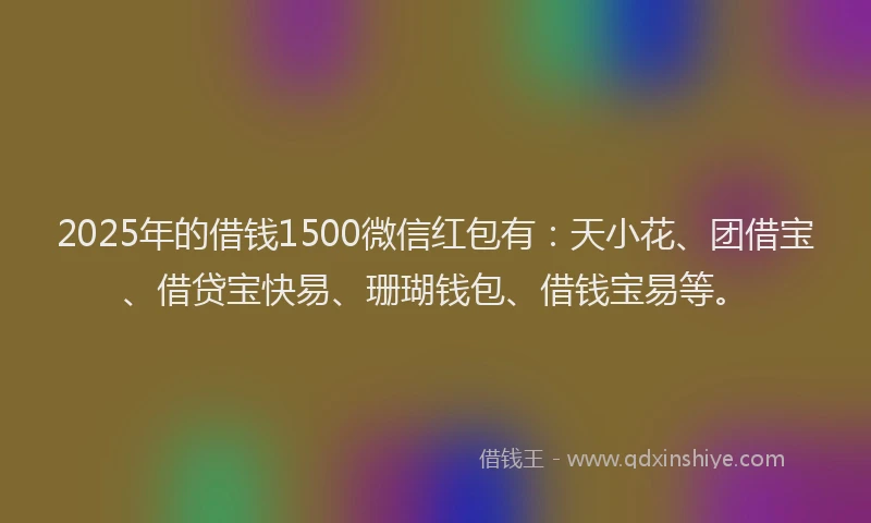 2025年的借钱1500微信红包有：天小花、团借宝、借贷宝快易、珊瑚钱包、借钱宝易等。