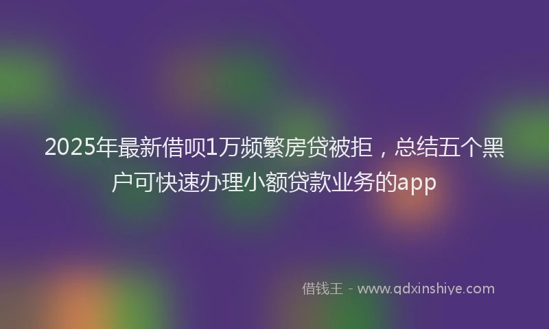 2025年最新借呗1万频繁房贷被拒，总结五个黑户可快速办理小额贷款业务的app
