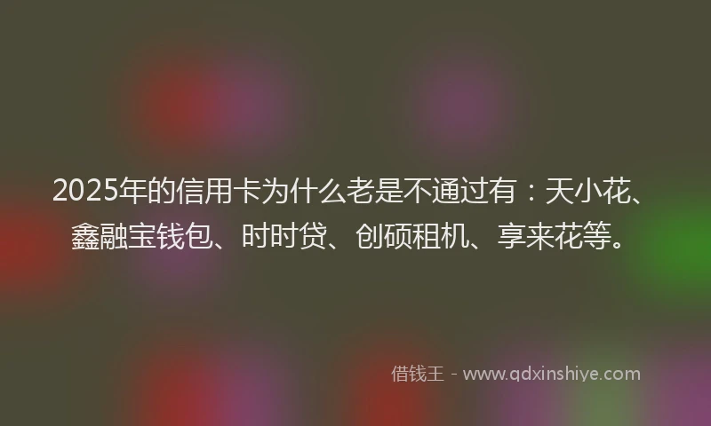 2025年的信用卡为什么老是不通过有：天小花、鑫融宝钱包、时时贷、创硕租机、享来花等。