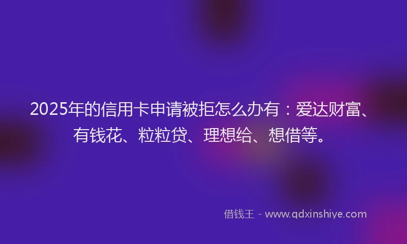 2025年的信用卡申请被拒怎么办有：爱达财富、有钱花、粒粒贷、理想给、想借等。