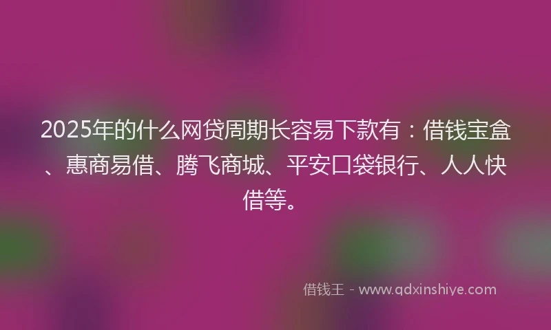 2025年的什么网贷周期长容易下款有：借钱宝盒、惠商易借、腾飞商城、平安口袋银行、人人快借等。