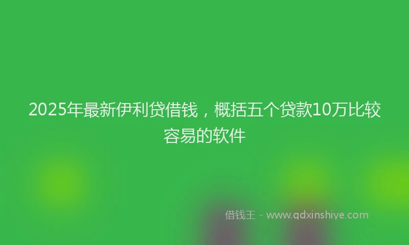 2025年最新伊利贷借钱，概括五个贷款10万比较容易的软件