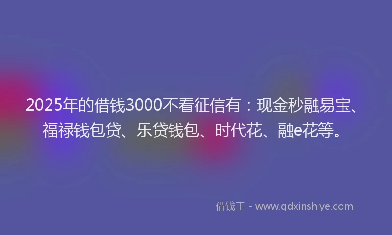 2025年的借钱3000不看征信有：现金秒融易宝、福禄钱包贷、乐贷钱包、时代花、融e花等。