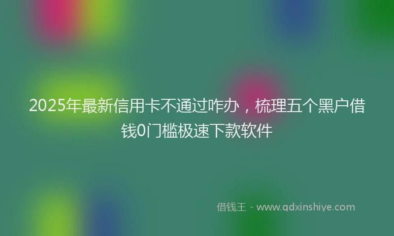 2025年最新信用卡不通过咋办，梳理五个黑户借钱0门槛极速下款软件
