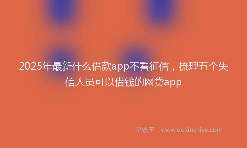 2025年最新什么借款app不看征信，梳理五个失信人员可以借钱的网贷app