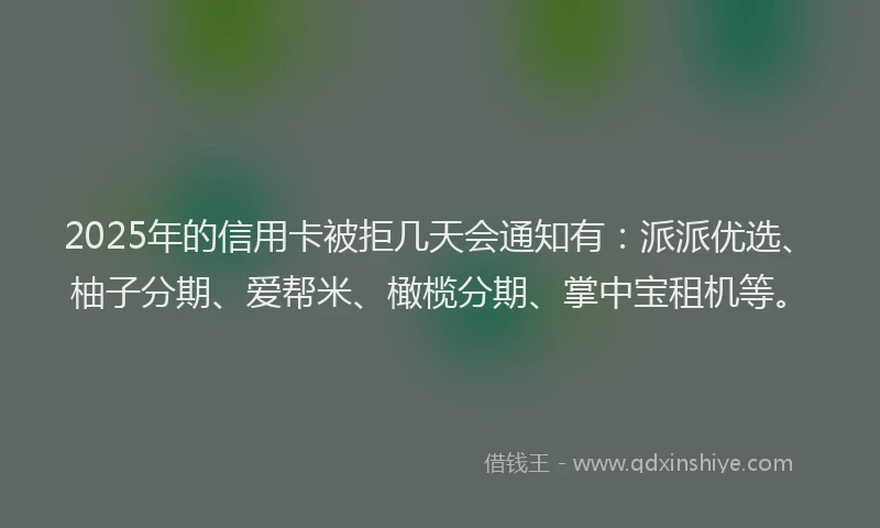2025年的信用卡被拒几天会通知有：派派优选、柚子分期、爱帮米、橄榄分期、掌中宝租机等。