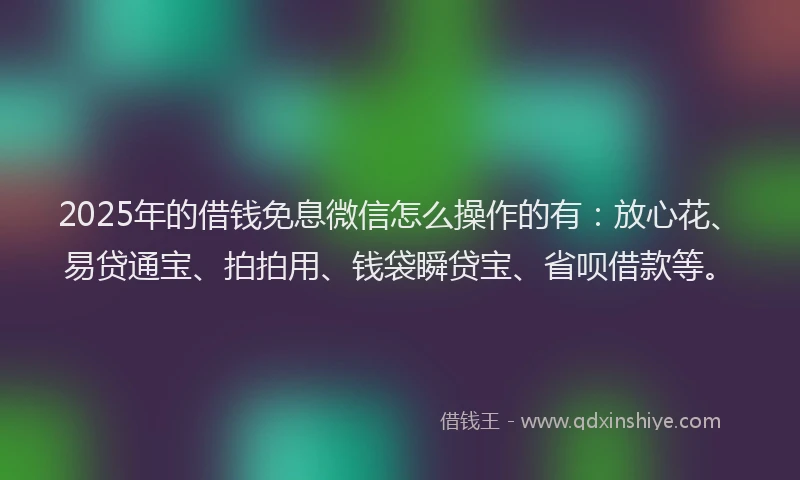 2025年的借钱免息微信怎么操作的有：放心花、易贷通宝、拍拍用、钱袋瞬贷宝、省呗借款等。