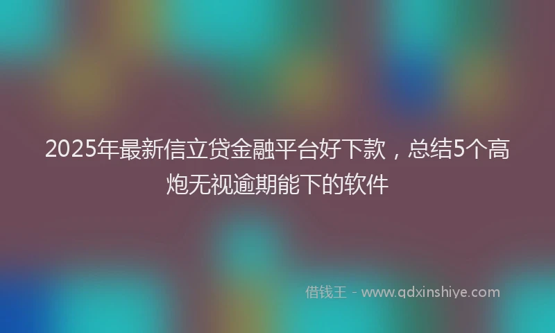 2025年最新信立贷金融平台好下款，总结5个高炮无视逾期能下的软件