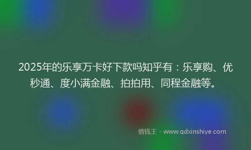 2025年的乐享万卡好下款吗知乎有：乐享购、优秒通、度小满金融、拍拍用、同程金融等。