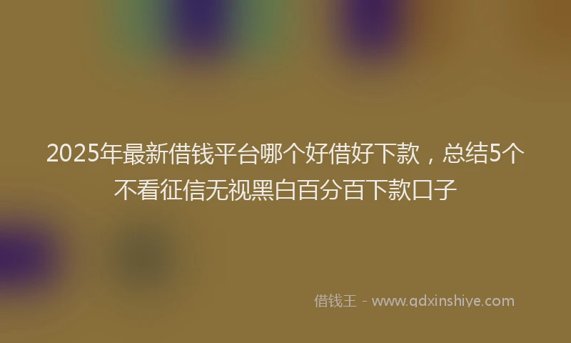 2025年最新借钱平台哪个好借好下款，总结5个不看征信无视黑白百分百下款口子