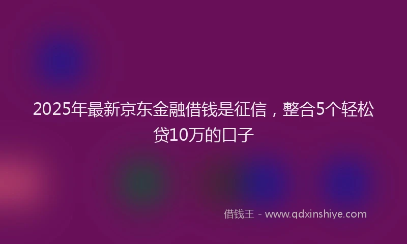 2025年最新京东金融借钱是征信，整合5个轻松贷10万的口子