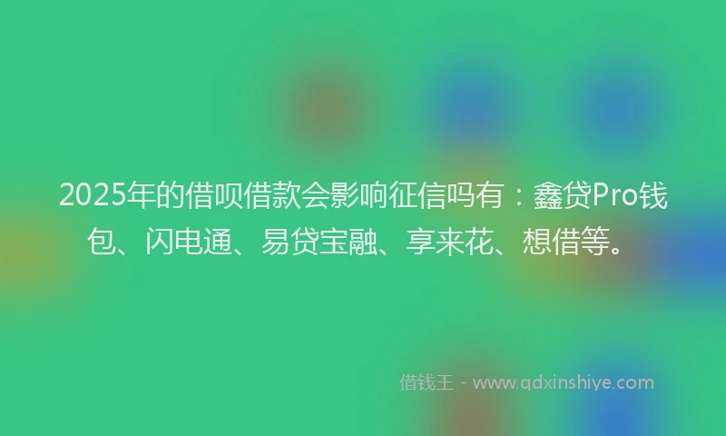2025年的借呗借款会影响征信吗有：鑫贷Pro钱包、闪电通、易贷宝融、享来花、想借等。