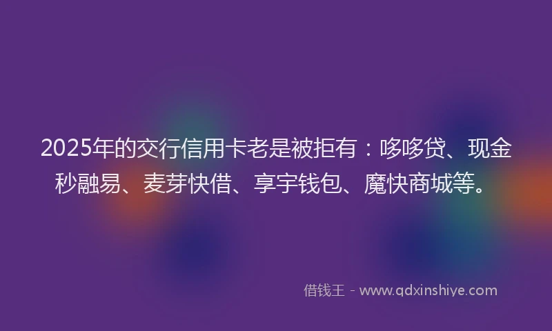 2025年的交行信用卡老是被拒有：哆哆贷、现金秒融易、麦芽快借、享宇钱包、魔快商城等。