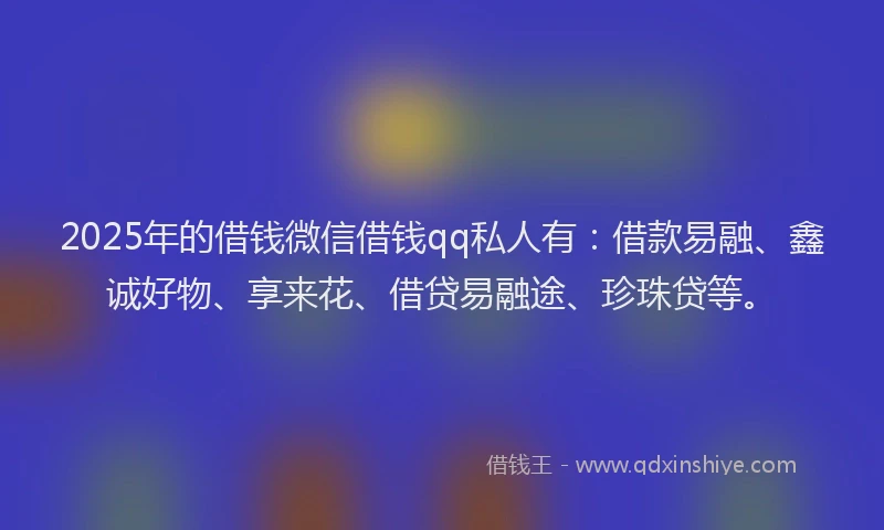 2025年的借钱微信借钱qq私人有：借款易融、鑫诚好物、享来花、借贷易融途、珍珠贷等。